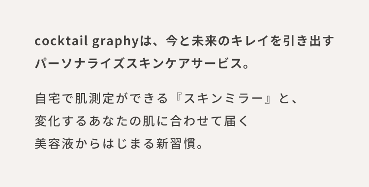 cocktail graphyは、今と未来のキレイを引き出すパーソナライズスキンケアサービス。自宅で肌測定ができる『スキンミラー』と、変化するあなたの肌に合わせて届く美容液からはじまる新習慣。