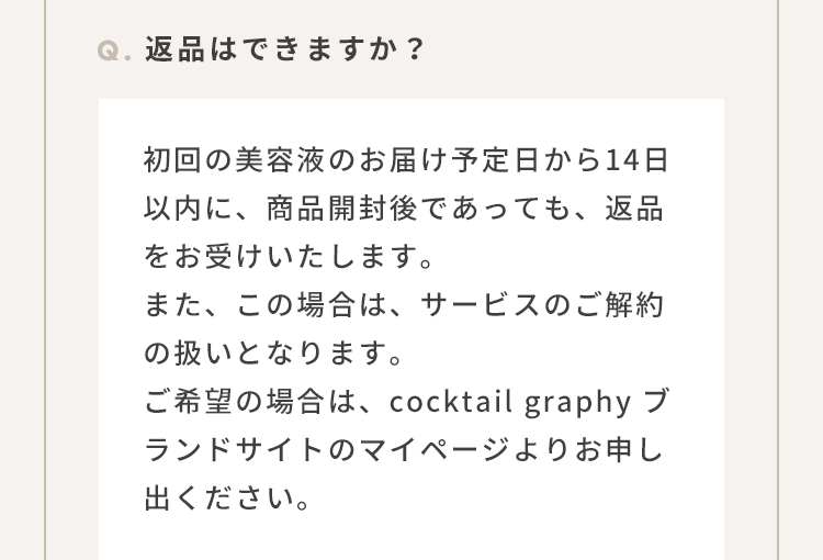 Q.返品はできますか？：初回の美容液のお届け予定日から14日以内に、商品開封後であっても、返品をお受けいたします。また、この場合は、サービスのご解約の扱いとなります。ご希望の場合は、cocktail graphy ブランドサイトのマイページよりお申し出ください。