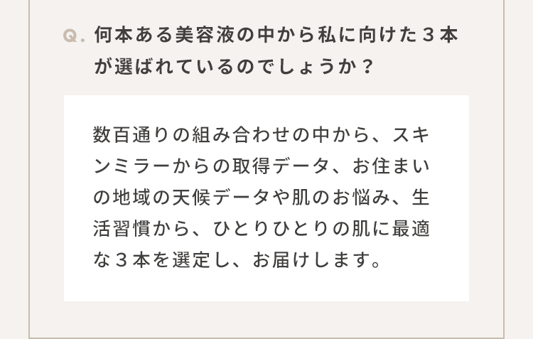 Q.何本ある美容液の中から私に向けた３本が選ばれているのでしょうか？：数百通りの組み合わせの中から、スキンミラーからの取得データ、お住まいの地域の天候データや肌のお悩み、生活習慣から、ひとりひとりの肌に最適な３本を選定し、お届けします。