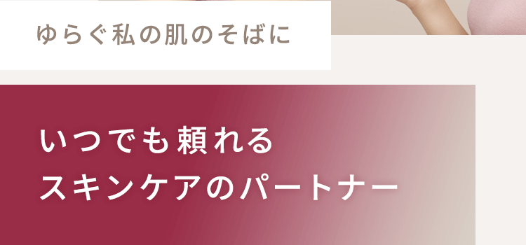 ゆらぐ私の肌のそばに　いつでも頼れるスキンケアのパートナー