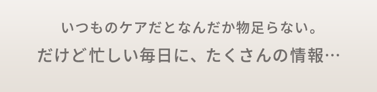 いつものケアだとなんだか物足らない。だけど忙しい毎日に、たくさんの情報…