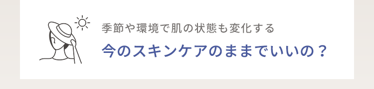 季節や環境で肌の状態も変化する今のスキンケアのままでいいの？