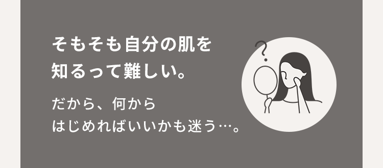 そもそも自分の肌を知るって難しい。だから、何からはじめればいいかも迷う…。