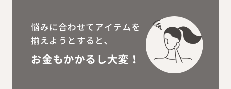 悩みに合わせてアイテムを揃えようとすると、お金もかかるし大変！