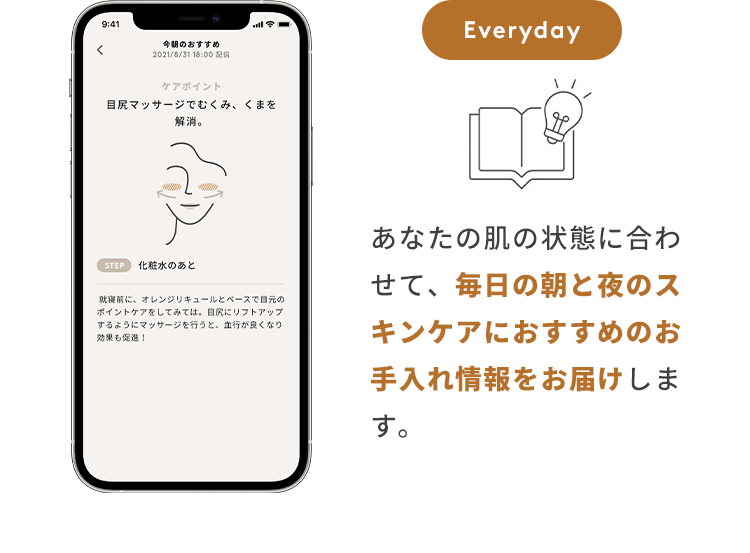 Everyday あなたの肌の状態に合わせて、毎日の朝と夜のスキンケアにおすすめのお手入れ情報をお届けします。