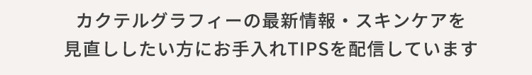 カクテルグラフィーの最新情報・スキンケアを見直ししたい方にお手入れTIPSを配信しています