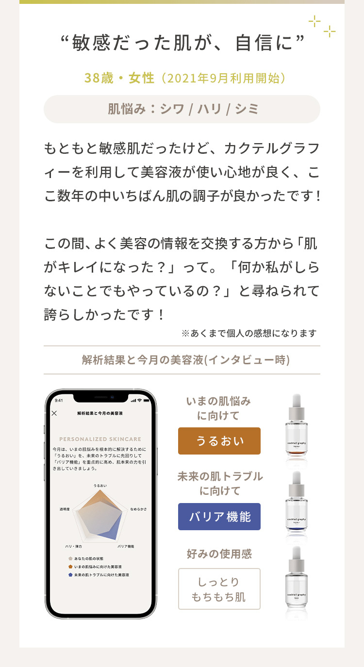 「敏感だった肌が、自信に」（38歳・女性／2021年9月利用開始）もともと敏感肌だったけど、カクテルグラフィーを利用して１カ月目は美容液が使い心地が良くて、ここ数年の中でいちばん肌の調子が良かったです！２カ月目に入って、よく美容の情報交換をする方から「肌が明るくなった？」って。「何か私が知らないことでもやってるの？」と尋ねられて誇らしかったです！