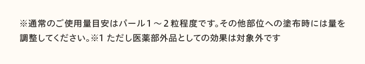 ※通常のご使用量目安はパール１～２粒程度です。その他部位への塗布時には量を調整してください。※1 ただし医薬部外品としての効果