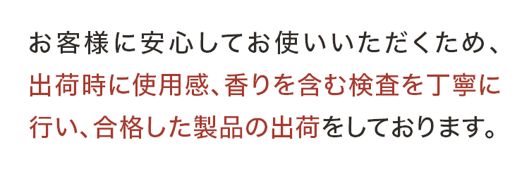 お客様に安心してお使いいただくため、出荷時に使用感、香りを含む検査を丁寧に行い、合格した製品の出荷をしております。 