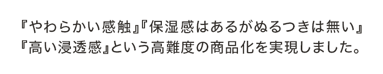 『やわらかい感触』『保湿感はあるがぬるつきは無い』『高い浸透感』という高難度の商品化を実現しました。