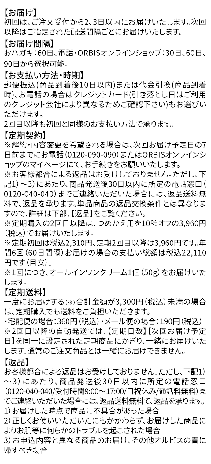 【お届け】
初回は、ご注文受付から2、3日以内にお届けいたします。次回以降はご指定された配送間隔ごとにお届けいたします。
【お届け間隔】
おハガキ：60日、電話・ORBISオンラインショップ：30日、60日、90日から選択可能。
【お支払い方法・時期】
郵便振込(商品到着後10日以内)または代金引換(商品到着時)、お電話の場合はクレジットカード(引き落とし日はご利用のクレジット会社により異なるためご確認下さい)もお選びいただけます。
2回目以降も初回と同様のお支払い方法で承ります。
【定期契約】
※解約・内容変更を希望される場合は、次回お届け予定日の7日前までにお電話（0120-090-090）またはORBISオンラインショップのマイページにて、お手続きをお願いいたします。
※お客様都合による返品はお受けしておりません。ただし、下記1）～3）にあたり、商品発送後30日以内に所定の電話窓口（0120-040-040）までご連絡いただいた場合には、返品送料無料で、返品を承ります。単品商品の返品交換条件とは異なりますので、詳細は下部、【返品】をご覧ください。
※定期購入の2回目以降は、つめかえ用を10％オフの3,960円（税込）でお届けいたします。
※定期初回は税込2,310円、定期2回目以降は3,960円です。年間6回（60日間隔）お届けの場合の支払い総額は税込22,110円です（目安）。
※1回につき、オールインワンクリーム1個（50g）をお届けいたします。
【定期送料】
一度にお届けする（※）合計金額が3,300円（税込）未満の場合は、定期購入でも送料をご負担いただきます。
・宅配便の場合：360円（税込）・メール便の場合：190円（税込）
※2回目以降の自動発送では、【定期日数】【次回お届け予定日】を同一に設定された定期商品にかぎり、一緒にお届けいたします。通常のご注文商品とは一緒にお届けできません。
【返品】
お客様都合による返品はお受けしておりません。ただし、下記1）～3）にあたり、商品発送後30日以内に所定の電話窓口（0120-040-040/受付時間9:00～17:00/日祝休み/通話料無料）までご連絡いただいた場合には、返品送料無料で、返品を承ります。
1）お届けした時点で商品に不具合があった場合
2）正しくお使いいただいたにもかかわらず、お届けした商品によりお肌等に何らかのトラブルを起こされた場合
3）お申込内容と異なる商品のお届け、その他オルビスの責に帰すべき場合