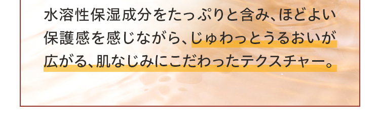 水溶性保湿成分をたっぷりと含み、ほどよい保護感を感じながら、じゅわっとうるおいが広がる、肌なじみにこだわったテクスチャー。