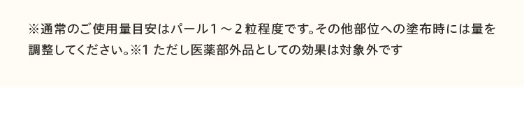 ※通常のご使用量目安はパール１～２粒程度です。その他部位への塗布時には量を調整してください。※1 ただし医薬部外品としての効果は対象外です