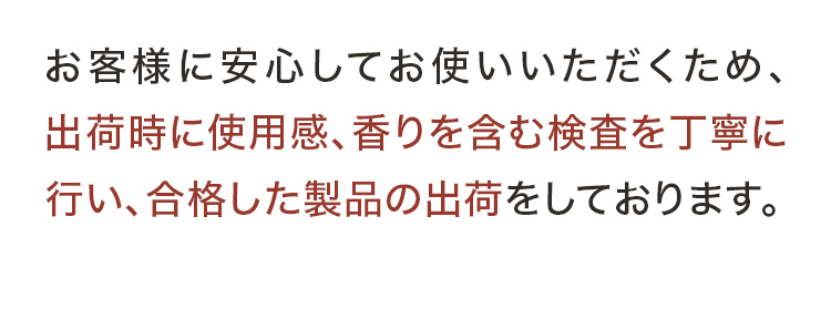 お客様に安心してお使いいただくため、出荷時に使用感、香りを含む検査を丁寧に行い、合格した製品の出荷をしております。