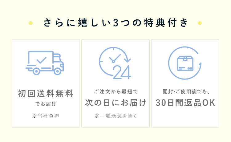 さらに嬉しい3つの特典付き！・初回送料無料でお届け・ご注文から最短で次の日にお届け・開封後でも、30日以内なら返品OK