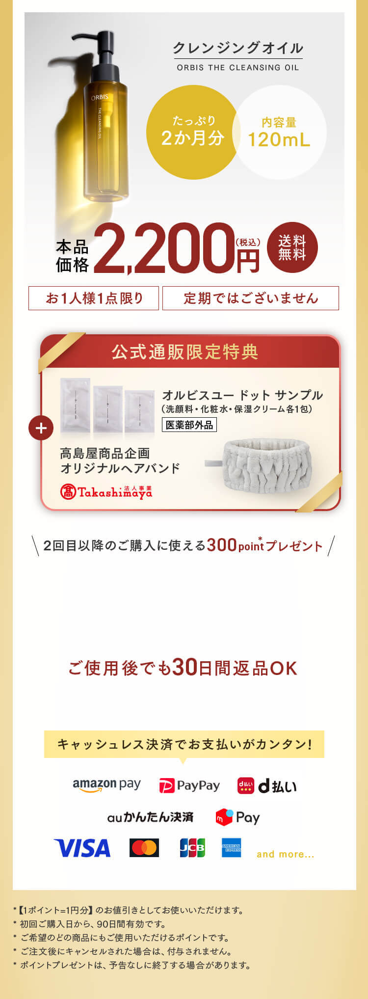 クレンジングオイル  ORBIS THE CLEANSING OIL たっぷり2か月分 内容量120mL 本品価格2,200円（税込） 送料無料 お1人様1点限り 定期ではございません 公式通販限定特典 オルビスユー ドット サンプル（洗顔料・化粧水・保湿クリーム各1包） 医薬部外品 高島屋商品企画 オリジナルヘアバンド 2回目以降のご購入に使える300point*プレゼント ご使用後でも30日間返品OK キャッシュレス決済でお支払いがカンタン! Amazon Pay PayPay d払い auかんたん決済 メルカリPay VISA MasterCard JCB AmericanExpress and more... *【1ポイント=1円分】のお値引きとしてお使いいただけます。 *初回ご購入日から、90日間有効です。 *ご希望のどの商品にもご使用いただけるポイントです。 *ご注文後にキャンセルされた場合は、付与されません。 *ポイントプレゼントは、予告なしに終了する場合があります。