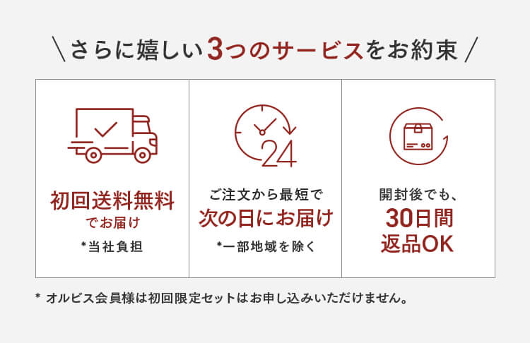 さらに嬉しい3つのサービスをお約束 初回送料無料でお届け *当社負担 ご注文から最短で次の日にお届け *一部地域を除く 開封後でも、30日間 返品OK *オルビス会員様は初回限定セットはお申し込みいただけません。