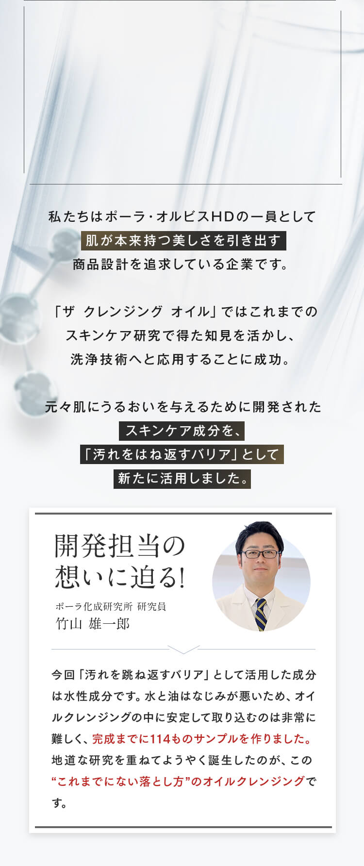 私たちはポーラ・オルビスHDの一員として肌が本来持つ美しさを引き出す商品設計を追求している企業です。「ザ クレンジング オイル」ではこれまでのスキンケア研究で得た知見を活かし、洗浄技術へと応用することに成功。元々肌にうるおいを与えるために開発されたスキンケア成分を、「汚れをはね返すバリア」として新たに活用しました。開発担当の想いに迫る!ポーラ化成研究所 研究員 竹山 雄一郎 今回「汚れを跳ね返すバリア」として活用した成分は水性成分です。水と油はなじみが悪いため、オイルクレンジングの中に安定して取り込むのは非常に難しく、完成までに114ものサンプルを作りました。地道な研究を重ねてようやく誕生したのが、この“これまでにない落とし方”のオイルクレンジングです。