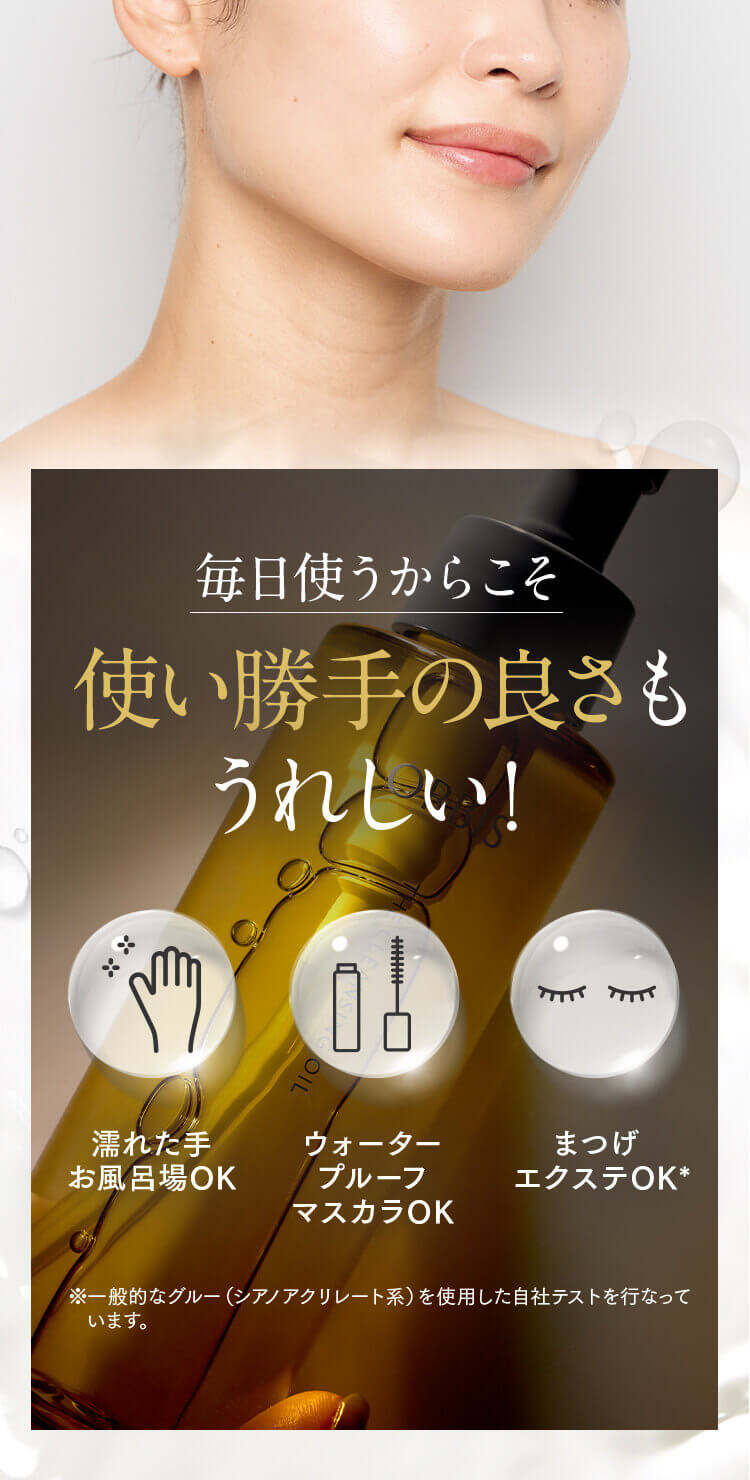 毎日使うからこそ 使い勝手の良さもうれしい！ 濡れた手 お風呂場OK ウォータープルーフマスカラOK まつげエクステOK* ※一般的なグルー（シアノアクリレート系）を使用した自社テストを行なっています。