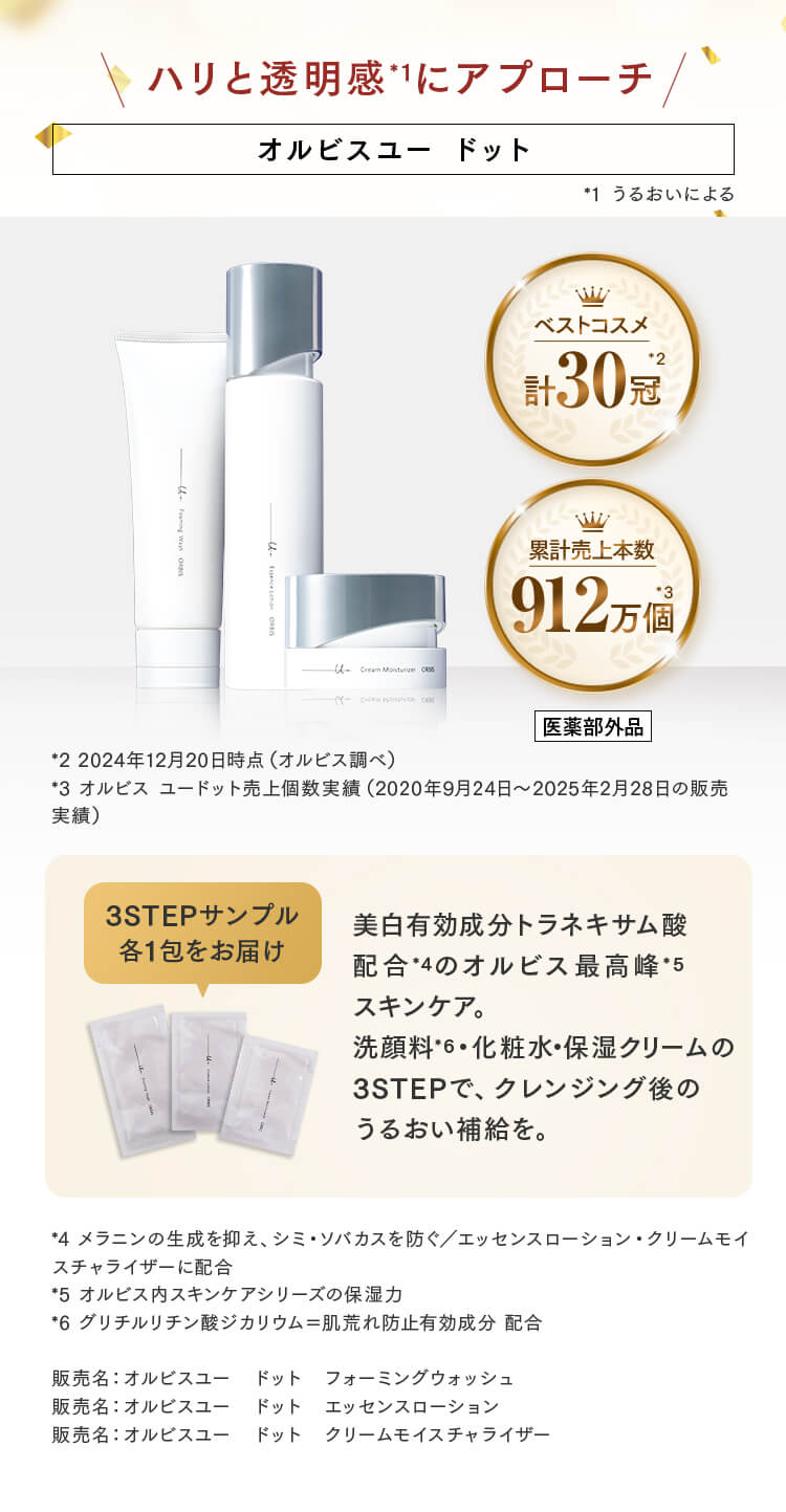 ハリと透明感*1にアプローチ オルビスユー ドット *1 うるおいによる  ベストコスメ 計30冠 *2 累計売上本数 912万個 *3 医薬部外品 *2 2024年12月20日時点（オルビス調べ） *3 オルビス ユードット売上個数実績（2020年9月24日～2025年2月28日の販売実績） 3STEPサンプル 各1包をお届け 美白有効成分トラネキサム酸配合*4のオルビス最高峰*5スキンケア。洗顔料*6・化粧水・保湿クリームの3STEPで、クレンジング後のうるおい補給を。*4 メラニンの生成を抑え、シミ・ソバカスを防ぐ／エッセンスローション・クリームモイスチャライザーに配合 *5 オルビス内スキンケアシリーズの保湿力 *6 グリチルリチン酸ジカリウム＝肌荒れ防止有効成分 配合 販売名：オルビスユー ドット フォーミングウォッシュ 販売名：オルビスユー ドット エッセンスローション 販売名：オルビスユー ドット クリームモイスチャライザー