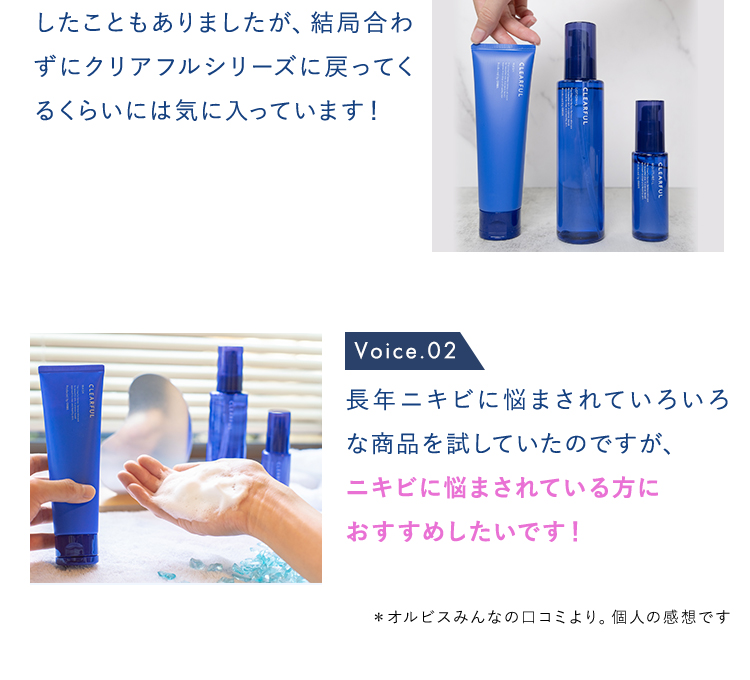 Voice.01 他の化粧水や乳液を試しに使用 したこともありましたが、結局合わずにクリアフルシリーズに戻ってくるくらいには気に入っています！  Voice.02 長年ニキビに悩まされていろいろな商品を試していたのですが、 ニキビに悩まされている方に おすすめしたいです！ 