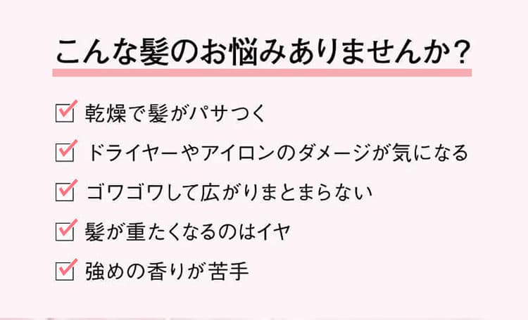 こんな髪のお悩みありませんか？乾燥で髪がパサつく、ドライヤーやアイロンのダメージが気になる、ゴワゴワして広がりまとまらない　髪が重たくなるのはイヤ　強めの香りが苦手