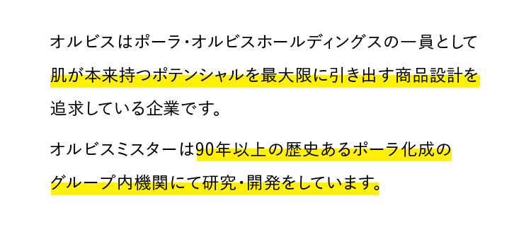 オルビスはポーラ・オルビスホールディングスの一員として肌が本来持つポテンシャルを最大限に引き出す商品設計を追求している企業です。オルビスミスターは90年以上の歴史あるポーラ化成のグループ内機関にて研究・開発をしています。