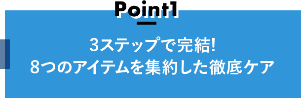 Point1 3ステップで完結!8つのアイテムを集約した徹底ケア