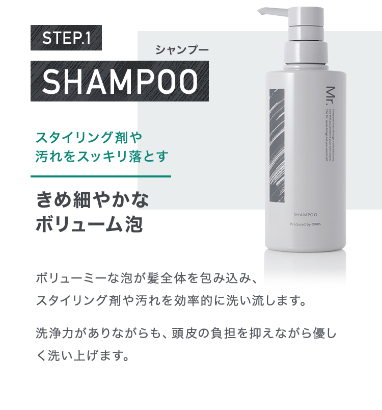 STEP.1 シャンプー スタイリング剤や汚れをスッキリ落とすきめ細やかなボリューム泡 ボリューミーな泡が髪全体を包み込み、スタイリング剤や汚れを効率的に洗い流します。洗浄力がありながらも、頭皮の負担を抑えながら優しく洗い上げます。