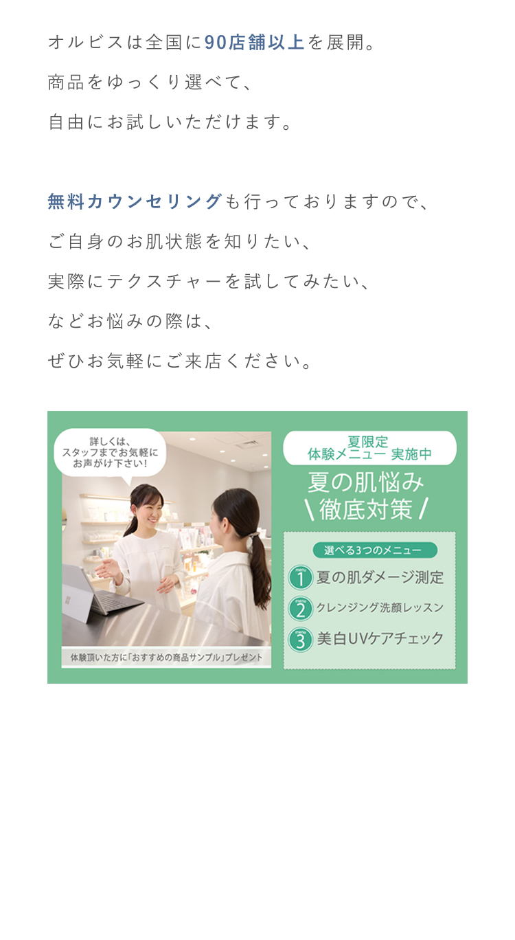 オルビスは全国に90店舗以上を展開。商品をゆっくり選べて、自由にお試しいただけます。無料カウンセリングも行っておりますので、ご自身のお肌状態を知りたい、実際にテクスチャーを試してみたい、などお悩みの際は、ぜひお気軽にご来店ください。