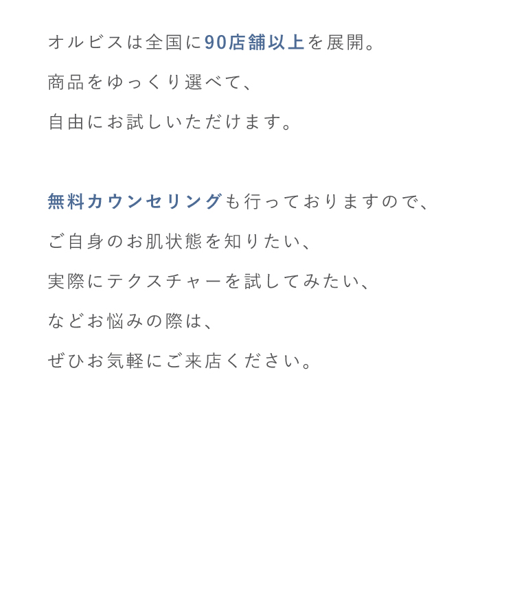 オルビスは全国に90店舗以上を展開。商品をゆっくり選べて、自由にお試しいただけます。無料カウンセリングも行っておりますので、ご自身のお肌状態を知りたい、実際にテクスチャーを試してみたい、などお悩みの際は、ぜひお気軽にご来店ください。