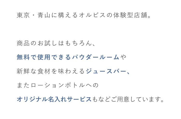 東京・青山に構えるオルビスの体験型店舗。商品のお試しはもちろん、無料で使用できるパウダールームや新鮮な食材を味わえるジュースバー、またローションボトルへのオリジナル名入れサービスもなどご用意しています。