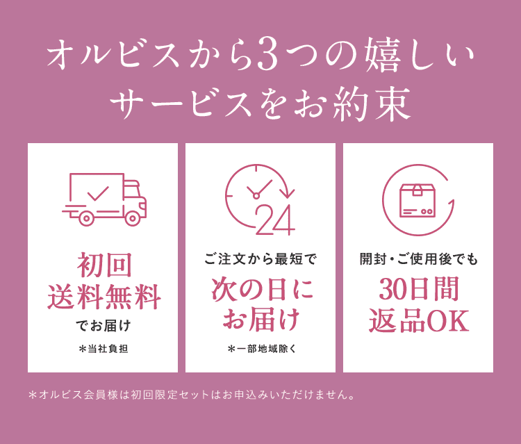 オルビスから3つの嬉しいサービスをお約束 初回送料無料でお届け＊当社負担 ご注文から最短で次の日にお届け＊一部地域除く 開封・ご使用後でも30日間返品OK ＊オルビス会員様は初回限定セットはお申込みいただけません。