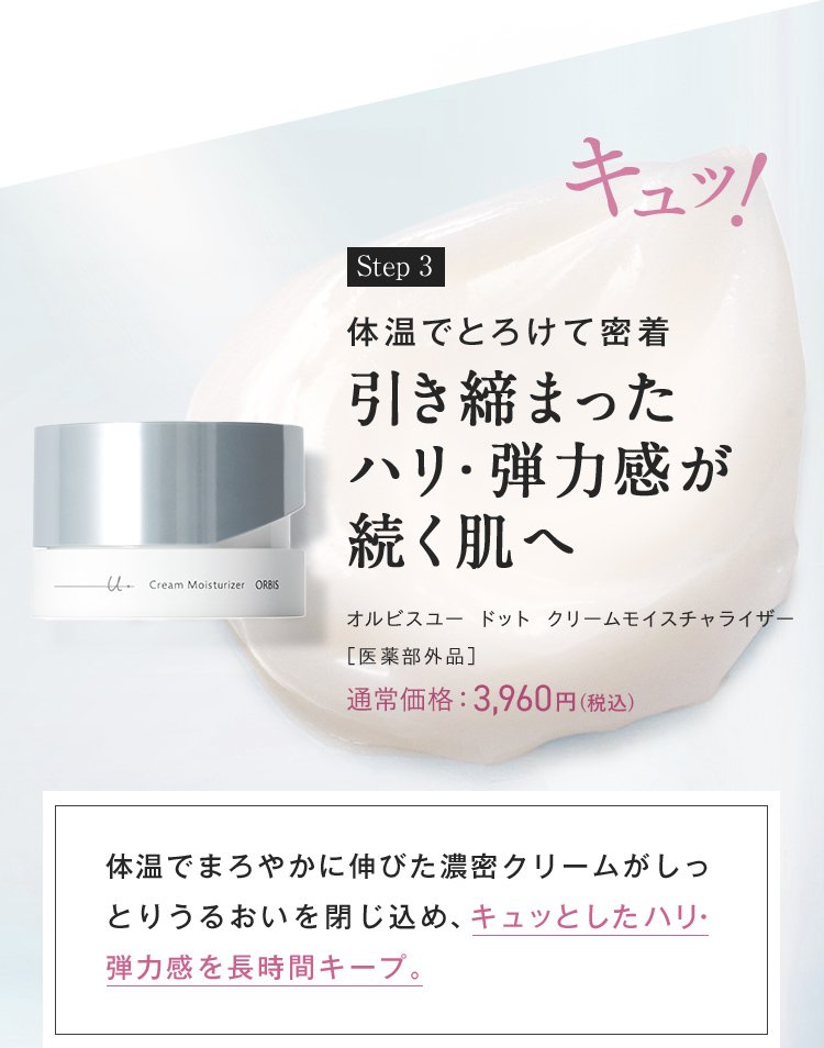 キュッ！ Step3 体温でとろけて密着引き締まった ハリ・弾力感が 続く肌へ オルビスユー ドット クリームモイスチャライザー ［医薬部外品］ 体温でまろやかに伸びた濃密クリームがしっとりうるおいを閉じ込め、キュッとしたハリ・弾力感を長時間キープ。