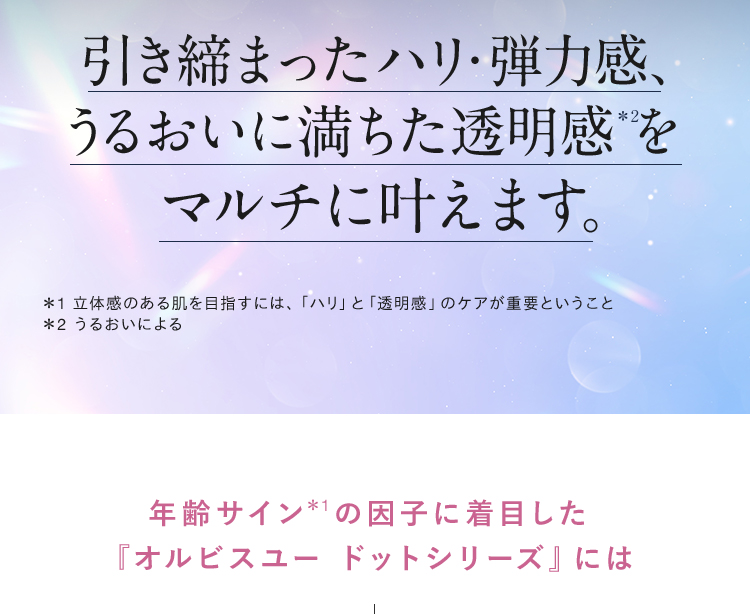 引き締まったハリ・弾力感、うるおいに満ちた透明感*2をマルチに叶えます。＊1 立体感のある肌を目指すには、「ハリ」と「透明感」のケアが重要ということ ＊2 うるおいによる 年齢サイン*1の因子に着目した新『オルビスユー ドットシリーズ』には