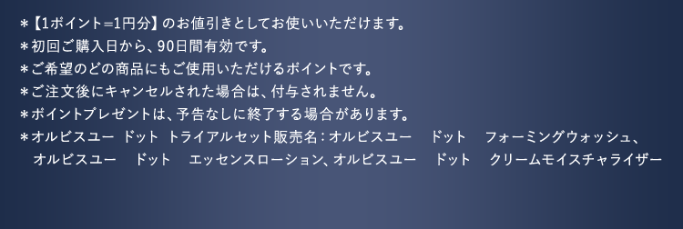 ＊【1ポイント=1円分】のお値引きとしてお使いいただけます。
				＊初回ご購入日から、90日間有効です。
				＊ご希望のどの商品にもご使用いただけるポイントです。
				＊ご注文後にキャンセルされた場合は、付与されません。
				＊ポイントプレゼントは、予告なしに終了する場合があります。
				＊オルビスユー ドット トライアルセット販売名：オルビスユー　ドット　フォーミングウォッシュ、
					 オルビスユー　ドット　エッセンスローション、オルビスユー　ドット　クリームモイスチャライザー
				
