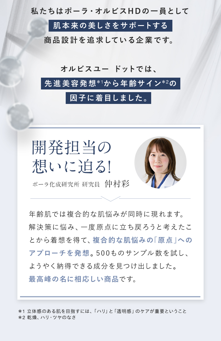 私たちはポーラ・オルビスHDの一員として肌が本来持つ美しさを引き出す商品設計を追求している企業です。新しくなったオルビスユー ドットでは、先進美容発想*1から年齢サイン*2の因子に着目しました。 開発担当の想いに迫る! ポーラ化成研究所 研究員 仲村彩 「年齢肌では複合的な肌悩みが同時に現れます。解決策に悩み、一度原点に立ち戻ろうと考えたことから着想を得て、複合的な肌悩みの「原点」へのアプローチを発想。500ものサンプル数を試し、ようやく納得できる成分を見つけ出しました。最高峰の名に相応しい自信作です。」 ＊1 立体感のある肌を目指すには、「ハリ」と「透明感」のケアが重要ということ ＊2 乾燥、ハリ・ツヤのなさ