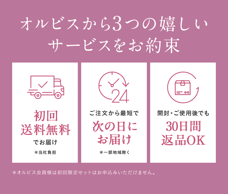 オルビスから3つの嬉しいサービスをお約束 初回送料無料でお届け＊当社負担 ご注文から最短で次の日にお届け＊一部地域除く 開封・ご使用後でも30日間返品OK ＊オルビス会員様は初回限定セットはお申込みいただけません。