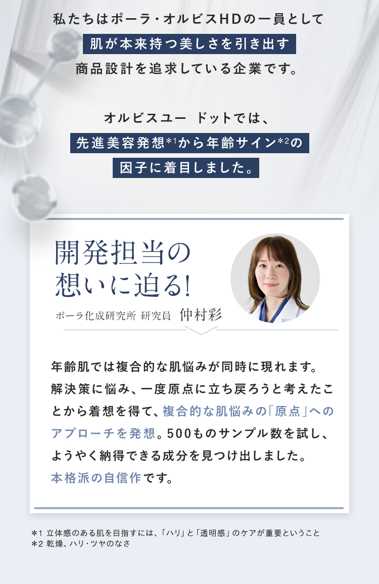 私たちはポーラ・オルビスHDの一員として肌が本来持つ美しさを引き出す商品設計を追求している企業です。新しくなったオルビスユー ドットでは、先進美容発想*1から年齢サイン*2の因子に着目しました。 開発担当の想いに迫る! ポーラ化成研究所 研究員 仲村彩 「年齢肌では複合的な肌悩みが同時に現れます。解決策に悩み、一度原点に立ち戻ろうと考えたことから着想を得て、複合的な肌悩みの「原点」へのアプローチを発想。500ものサンプル数を試し、ようやく納得できる成分を見つけ出しました。本格派の自信作です。」 ＊1 立体感のある肌を目指すには、「ハリ」と「透明感」のケアが重要ということ ＊2 乾燥、ハリ・ツヤのなさ