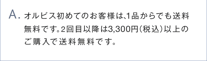 A.オルビス初めてのお客様は、1品からでも送料 無料です。2回目以降は3,300円（税込）以上の ご購入で送料無料です。