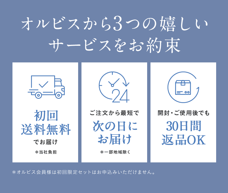 オルビスから3つの嬉しいサービスをお約束 初回送料無料でお届け＊当社負担 ご注文から最短で次の日にお届け＊一部地域除く 開封・ご使用後でも30日間返品OK ＊オルビス会員様は初回限定セットはお申込みいただけません。