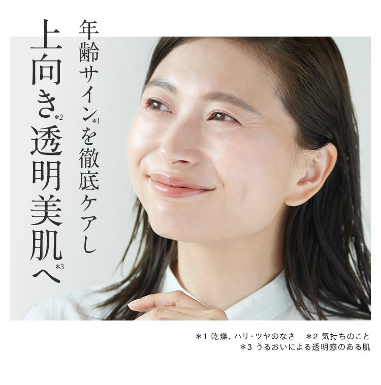 年齢サイン*1を徹底ケアし上向き*2透明美肌*3へ ＊1 乾燥、ハリ・ツヤのなさ　＊2 気持ちのこと ＊3 うるおいによる透明感のある肌
