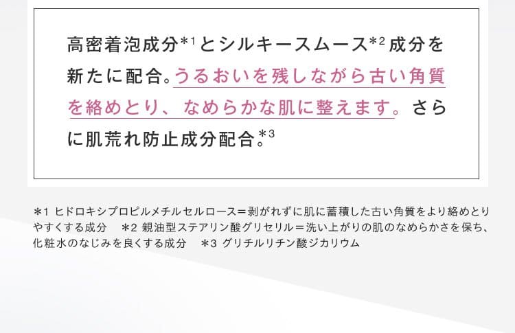 高密着泡成分*1とシルキースムース*2成分を新たに配合。うるおいを残しながら古い角質を絡めとり、なめらかな肌に整えます。さらに肌荒れ防止成分配合。*3 ＊1 ヒドロキシプロピルメチルセルロース＝剥がれずに肌に蓄積した古い角質をより絡めとり
			やすくする成分　＊2 親油型ステアリン酸グリセリル＝洗い上がりの肌のなめらかさを保ち、
			化粧水のなじみを良くする成分　＊3 グリチルリチン酸ジカリウム