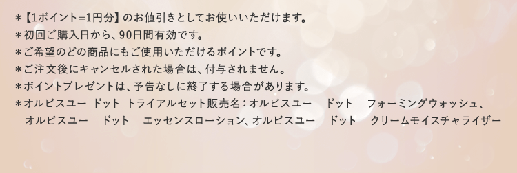 ＊【1ポイント=1円分】のお値引きとしてお使いいただけます。
			＊初回ご購入日から、90日間有効です。
			＊ご希望のどの商品にもご使用いただけるポイントです。
			＊ご注文後にキャンセルされた場合は、付与されません。
			＊ポイントプレゼントは、予告なしに終了する場合があります。
			＊オルビスユー ドット トライアルセット販売名：オルビスユー　ドット　フォーミングウォッシュ、
				 オルビスユー　ドット　エッセンスローション、オルビスユー　ドット　クリームモイスチャライザー
			