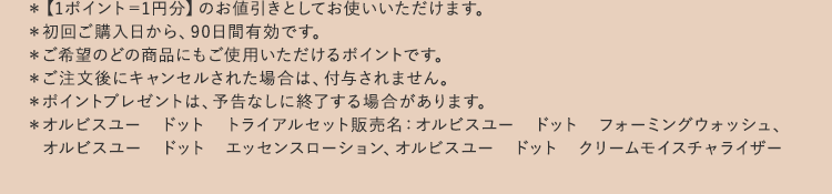 ＊【1ポイント=1円分】のお値引きとしてお使いいただけます。
			＊初回ご購入日から、90日間有効です。
			＊ご希望のどの商品にもご使用いただけるポイントです。
			＊ご注文後にキャンセルされた場合は、付与されません。
			＊ポイントプレゼントは、予告なしに終了する場合があります。
			＊オルビスユー ドット トライアルセット販売名：オルビスユー　ドット　フォーミングウォッシュ、
				 オルビスユー　ドット　エッセンスローション、オルビスユー　ドット　クリームモイスチャライザー
			