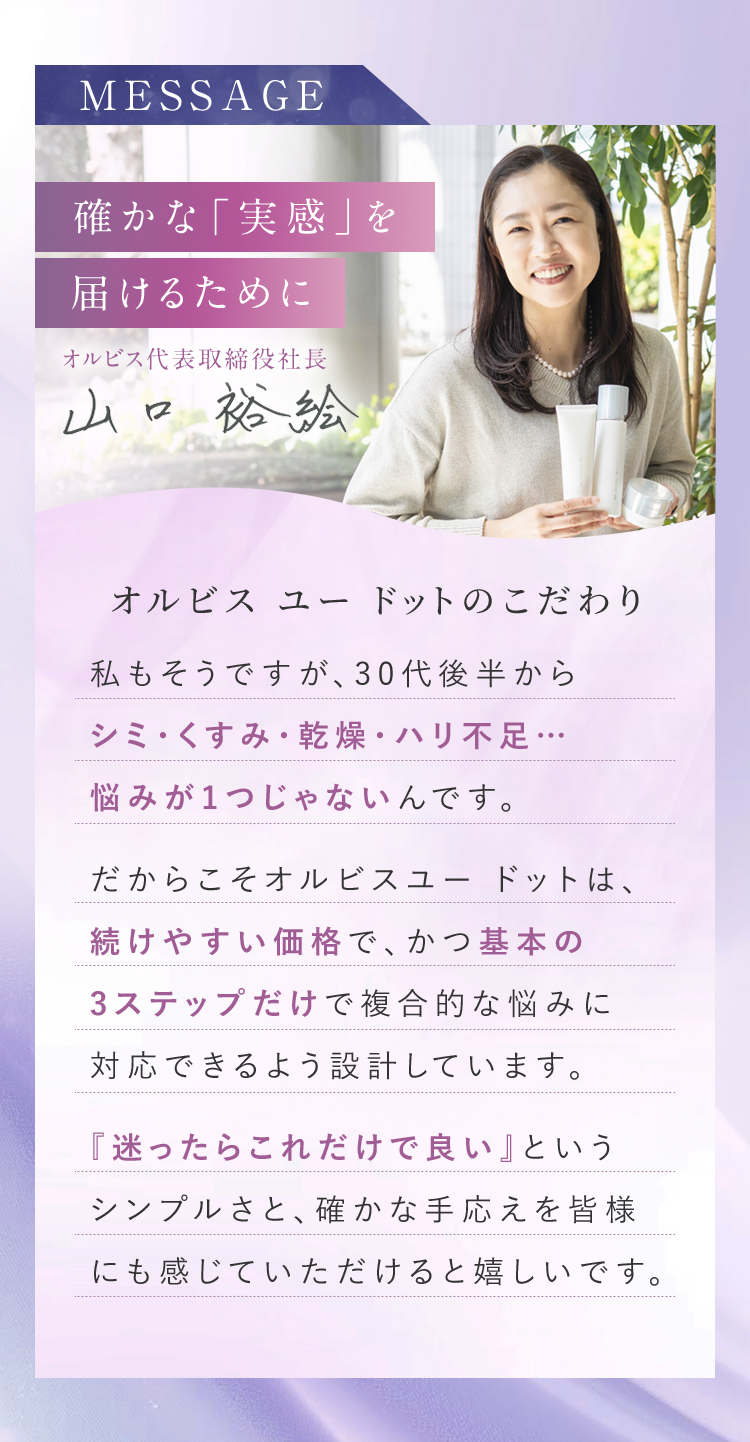 確かな「実感」を届けるために　オルビス代表取締役社長　山口　裕絵　オルビス ユー ドットのこだわり　私もそうですが、30代後半からシミ・くすみ・乾燥・ハリ不足…悩みが1つじゃないんです。だからこそオルビスユー ドットは、続けやすい価格で、かつ基本の3ステップだけで複合的な悩みに対応できるよう設計しています。『迷ったらこれだけで良い』というシンプルさと、確かな手応えを皆様にも感じていただけると嬉しいです。