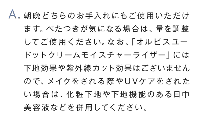 A.朝晩どちらのお手入れにもご使用いただけます。べたつきが気になる場合は、量を調整して	ご使用ください。なお、「オルビスユー ドットクリームモイスチャーライザー」には下地効果や紫外線カット効果はございませんので、メイクをされる際やUVケアをされたい場合は、化粧下地や下地機能のある日中美容液などを併用してください。