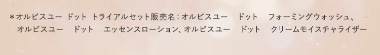 ＊オルビスユー ドット トライアルセット販売名：オルビスユー　ドット　フォーミングウォッシュ、オルビスユー　ドット　エッセンスローション、オルビスユー　ドット　クリームモイスチャライザー