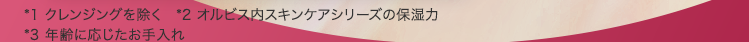 ＊1 2023年11月22日時点（オルビス調べ） ＊2 オルビス内最高峰の保湿力 ＊3 年齢に応じたお手入れ ＊4 クレンジン