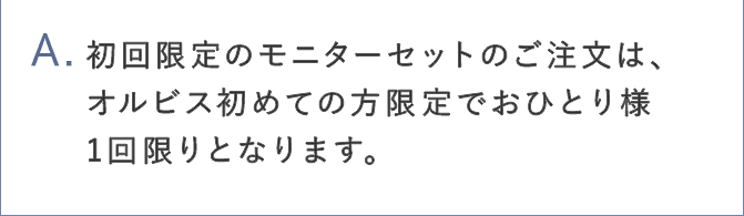 A.初回限定のモニターセットのご注文は、オルビス初めての方限定でお一人様1回限りとなります。